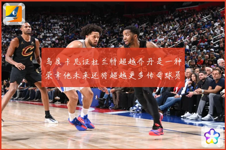 乌度卡见证杜兰特超越乔丹是一种荣幸他未来还将超越更多传奇球员赛场复盘-深度解析