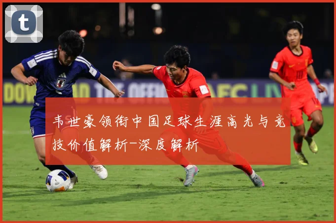 韦世豪领衔中国足球生涯高光与竞技价值解析-深度解析