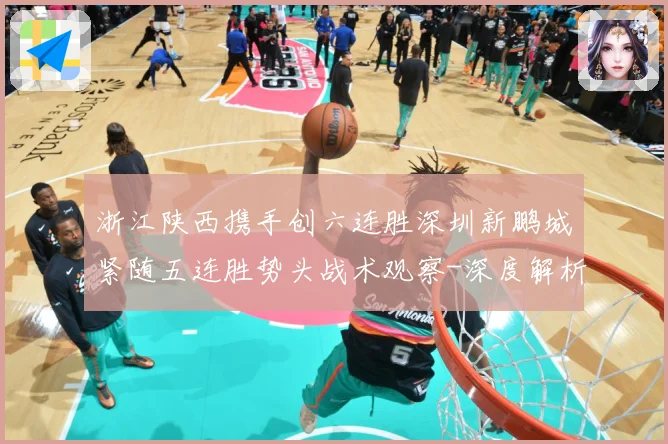 浙江陕西携手创六连胜深圳新鹏城紧随五连胜势头战术观察-深度解析