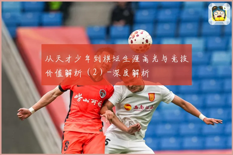 从天才少年到棋坛生涯高光与竞技价值解析（2）-深度解析