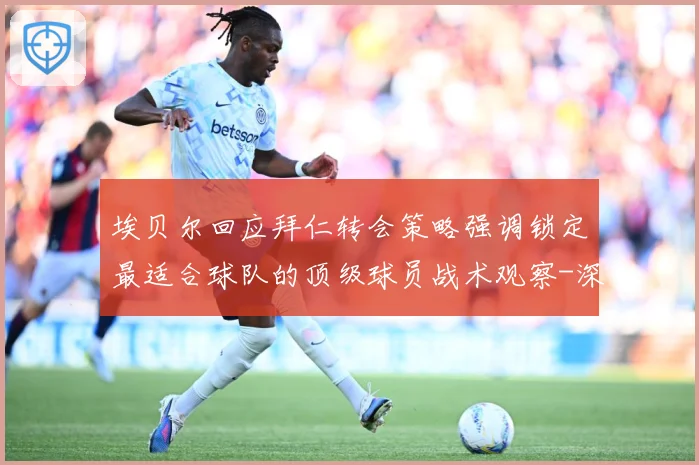 埃贝尔回应拜仁转会策略强调锁定最适合球队的顶级球员战术观察-深度解析